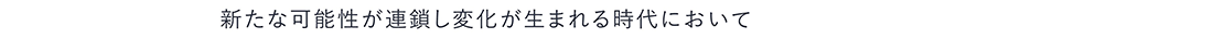 新たな可能性が連鎖し変化が生まれる時代において