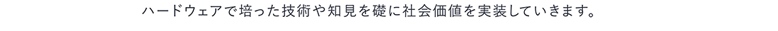 ハードウェアで培った技術や知見を礎に社会価値を実装していきます。