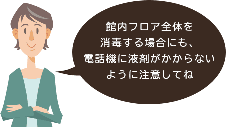 館内フロア全体を消毒 する場合にも、電話機に 液剤がかからないように 注意してね